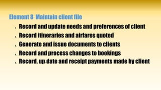 Element 8: Maintain client file
1. Record and update needs and preferences of client
2. Record itineraries and airfares quoted
3. Generate and issue documents to clients
4. Record and process changes to bookings
5. Record, up-date and receipt payments made by client
 