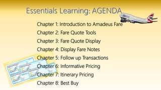 Chapter 1: Introduction to Amadeus Fare
Chapter 2: Fare Quote Tools
Chapter 3: Fare Quote Display
Chapter 4: Display Fare Notes
Chapter 5: Follow up Transactions
Chapter 6: Informative Pricing
Chapter 7: Itinerary Pricing
Chapter 8: Best Buy
 