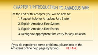 At the end of this chapter, you will be able to:
1. Request help for Amadeus Fare System
2. Explain Amadeus Fare System
3. Explain Amadeus Fare Entries
4. Recognize appropriate fare entry for any situation
If you do experience some problems, please look at the
Amadeus online help page by typing: HE FARE
 