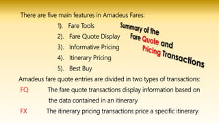 There are five main features in Amadeus Fares:
1). Fare Tools
2). Fare Quote Display
3). Informative Pricing
4). Itinerary Pricing
5). Best Buy
Amadeus fare quote entries are divided in two types of transactions:
FQ The fare quote transactions display information based on
the data contained in an itinerary
FX The itinerary pricing transactions price a specific itinerary.
 