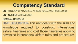 UNIT TITLE: APPLY ADVANCED AIRFARE RULES AND PROCEDURES
UNIT NUMBER: D2.TTA.CL2.03
NOMINAL HOURS: 50
This unit deals with the skills and
knowledge required to construct international
airfare itineraries and cost those itineraries applying
advanced international airfare rules and procedures.
 