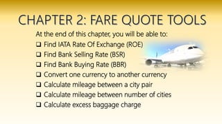 At the end of this chapter, you will be able to:
 Find IATA Rate Of Exchange (ROE)
 Find Bank Selling Rate (BSR)
 Find Bank Buying Rate (BBR)
 Convert one currency to another currency
 Calculate mileage between a city pair
 Calculate mileage between number of cities
 Calculate excess baggage charge
 