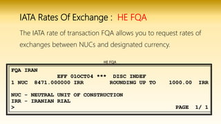 IATA Rates Of Exchange : HE FQA
The IATA rate of transaction FQA allows you to request rates of
exchanges between NUCs and designated currency.
HE FQA
 