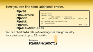 Here you can find some additional entries.
FQA*DE
FQAGERMANY
FQAGBP
FQAEUR
FQA*FRA
FQATHILAND/01JUL0X
You can check IATA rates of exchange for foreign country,
for a past date of up to 12 months
Example
FQAIRAN/16OCT18
 