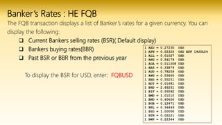 Banker’s Rates : HE FQB
The FQB transaction displays a list of Banker’s rates for a given currency. You can
display the following:
 Current Bankers selling rates (BSR)( Default display)
 Bankers buying rates(BBR)
 Past BSR or BBR from the previous year
To display the BSR for USD, enter: FQBUSD
 