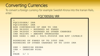 Converting Currencies
To convert a foreign currency for example Swedish Krona into the Iranian Rails,
enter:
FQC100SEK/ IRR
 
