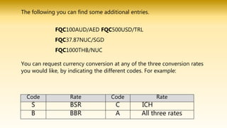 You can request currency conversion at any of the three conversion rates
you would like, by indicating the different codes. For example:
Code Rate Code Rate
S BSR C ICH
B BBR A All three rates
The following you can find some additional entries.
FQC100AUD/AED FQC500USD/TRL
FQC37.87NUC/SGD
FQC1000THB/NUC
 