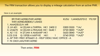 Then enter, FRM
The FRM transaction allows you to display a mileage calculation from an active PNR.
Here is an example:
 