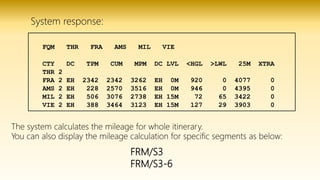 FRM/S3
FRM/S3-6
FQM THR FRA AMS MIL VIE
CTY DC TPM CUM MPM DC LVL <HGL >LWL 25M XTRA
THR 2
FRA 2 EH 2342 2342 3262 EH 0M 920 0 4077 0
AMS 2 EH 228 2570 3516 EH 0M 946 0 4395 0
MIL 2 EH 506 3076 2738 EH 15M 72 65 3422 0
VIE 2 EH 388 3464 3123 EH 15M 127 29 3903 0
System response:
The system calculates the mileage for whole itinerary.
You can also display the mileage calculation for specific segments as below:
 