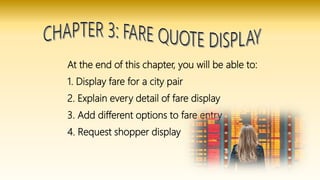 At the end of this chapter, you will be able to:
1. Display fare for a city pair
2. Explain every detail of fare display
3. Add different options to fare entry
4. Request shopper display
 
