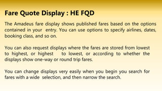 The Amadeus fare display shows published fares based on the options
contained in your entry. You can use options to specify airlines, dates,
booking class, and so on.
You can also request displays where the fares are stored from lowest
to highest, or highest to lowest, or according to whether the
displays show one-way or round trip fares.
You can change displays very easily when you begin you search for
fares with a wide selection, and then narrow the search.
Fare Quote Display : HE FQD
 