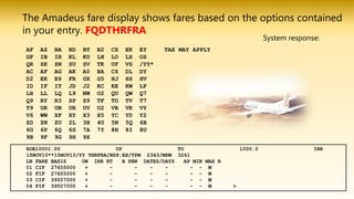 The Amadeus fare display shows fares based on the options contained
in your entry. FQDTHRFRA
AF AZ BA BD BT B2 CX EK EY TAX MAY APPLY
GF IB IR KL KU LH LO LX OS
QR SK SN SU SV TK UF VS /YY*
AC AF AG AK A0 BA C6 DL DY
D2 EK E6 FR GX G5 HJ HS HV
ID IF IT JD J2 KC KE KW LF
LH LL LQ L9 NW O2 QU QW Q7
Q9 RY R3 SP S9 TF TO TV T7
T9 UK UN UR UV U2 VB VK VY
V6 WW XF XY X3 X5 YC YD Y2
ZD ZN ZU 2L 3H 4U 5N 5Q 6B
6G 6P 6Q 6S 7A 7Y 8H 8I 8U
9B 9F 9G 9H 9X
System response:
ROE10001.00 UP TO 1000.0 IRR
15NOV10**15NOV10/YY THRFRA/NSP;EH/TPM 2343/MPM 3261
LN FARE BASIS OW IRR RT B PEN DATES/DAYS AP MIN MAX R
01 CIF 27655000 + - - - - - - M
02 FIF 27655000 + - - - - - - M
03 CIF 39507000 + - - - - - - M
04 FIF 39507000 + - - - - - - M >
 