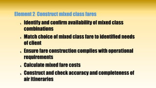 Element 2: Construct mixed class fares
1. Identify and confirm availability of mixed class
combinations
2. Match choice of mixed class fare to identified needs
of client
3. Ensure fare construction complies with operational
requirements
4. Calculate mixed fare costs
5. Construct and check accuracy and completeness of
air itineraries
 