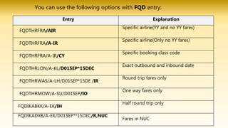 You can use the following options with FQD entry:
Entry Explanation
FQDTHRFRA/AIR
Specific airline(YY and no YY fares)
FQDTHRFRA/A-IR
Specific airline(Only no YY fares)
FQDTHRFRA/A-IR/CY
Specific booking class code
FQDTHRLON/A-KL/D01SEP*15DEC
Exact outbound and inbound date
FQDTHRWAS/A-LH/D01SEP*15DE /IR
Round trip fares only
FQDTHRMOW/A-SU/D01SEP/IO
One way fares only
FQDIKABKK/A-EK/IH
Half round trip only
FQDIKADXB/A-EK/D01SEP**15DEC/R,NUC
Fares in NUC
 