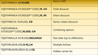 FQDTHRSIN/A-QR/R,USD
Fare in USD
FQDTHRPAR/A-EY/D01SEP**15DEC/R,-CH Child discount
FQDTHRPAR/A-EY/D01SEP**15DEC/R,-IN Infant discount
FQDTHRIST/A-TK/R,USD,-CD Senior citizen discount
FQDTHRPAR/A-
EY/D01SEP**15DEC/R,USD,-CH
Combining options
FQDTHRKUL/A-EY/R,USD/D01JAN10 Past date (Up to 24Months)
FQDTHRLAX/R,USD/A-KL,LH Multiple Airlines
FQDTHRLAX/R,USD/A-KL,LH/IL
Hidden carrier list
 