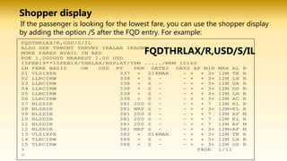 If the passenger is looking for the lowest fare, you can use the shopper display
by adding the option /S after the FQD entry. For example:
FQDTHRLAX/R,USD/S/IL
Shopper display
 