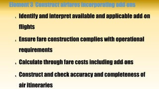 Element 3: Construct airfares incorporating add-ons
1. Identify and interpret available and applicable add-on
flights
2. Ensure fare construction complies with operational
requirements
3. Calculate through fare costs including add-ons
4. Construct and check accuracy and completeness of
air itineraries
 