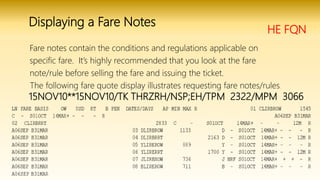 HE FQN
Fare notes contain the conditions and regulations applicable on
specific fare. It’s highly recommended that you look at the fare
note/rule before selling the fare and issuing the ticket.
The following fare quote display illustrates requesting fare notes/rules.
15NOV10**15NOV10/TK THRZRH/NSP;EH/TPM 2322/MPM 3066
Displaying a Fare Notes
 