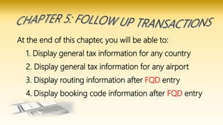 At the end of this chapter, you will be able to:
1. Display general tax information for any country
2. Display general tax information for any airport
3. Display routing information after FQD entry
4. Display booking code information after FQD entry
 