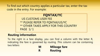To find out which country applies a particular tax, enter the tax
code in the entry. For example:
US CUSTOMS USER FEE
** PLEASE REFER TO FQNTAX/US/YC
** OTHER TAXES APPLY FOR THIS COUNTRY
PAGE 1/ 1
To the right in a fare display, you can find a column with the letter R,
indicating the fare is governed by routing .This column can be containing
two letters
Routing information
M Mileage fare
R Routing
FQNTAX/YC
 