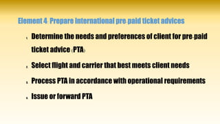 Element 4: Prepare international pre-paid ticket advices
1. Determine the needs and preferences of client for pre-paid
ticket advice (PTA)
2. Select flight and carrier that best meets client needs
3. Process PTA in accordance with operational requirements
4. Issue or forward PTA
 