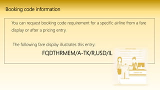 Booking code information
You can request booking code requirement for a specific airline from a fare
display or after a pricing entry.
The following fare display illustrates this entry:
FQDTHRMEM/A-TK/R,USD/IL
 