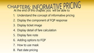 At the end of this chapter, you will be able to
1. Understand the concept of informative pricing
2. Display the component of FQP response
3. Display ticket image
4. Display detail of fare calculation
5. Display fare note
6. Adding options to FQP
7. How to use mask
8. Past date pricing
 