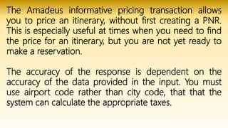 The Amadeus informative pricing transaction allows
you to price an itinerary, without first creating a PNR.
This is especially useful at times when you need to find
the price for an itinerary, but you are not yet ready to
make a reservation.
The accuracy of the response is dependent on the
accuracy of the data provided in the input. You must
use airport code rather than city code, that that the
system can calculate the appropriate taxes.
 