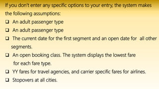 If you don’t enter any specific options to your entry, the system makes
the following assumptions:
 An adult passenger type
 An adult passenger type
 The current date for the first segment and an open date for all other
segments.
 An open booking class. The system displays the lowest fare
for each fare type.
 YY fares for travel agencies, and carrier specific fares for airlines.
 Stopovers at all cities.
 
