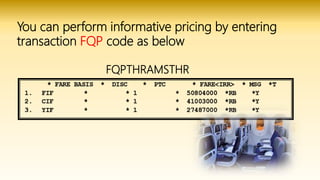 You can perform informative pricing by entering
transaction FQP code as below
FQPTHRAMSTHR
 