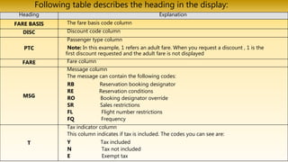 Following table describes the heading in the display:
Heading Explanation
FARE BASIS The fare basis code column
DISC Discount code column
PTC
Passenger type column
Note: In this example, 1 refers an adult fare. When you request a discount , 1 is the
first discount requested and the adult fare is not displayed
FARE Fare column
MSG
Message column
The message can contain the following codes:
RB Reservation booking designator
RE Reservation conditions
RO Booking designator override
SR Sales restrictions
FL Flight number restrictions
FQ Frequency
T
Tax indicator column
This column indicates if tax is included. The codes you can see are:
Y Tax included
N Tax not included
E Exempt tax
 