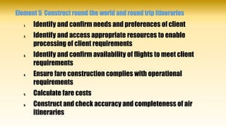Element 5: Construct round-the-world and round trip itineraries
1. Identify and confirm needs and preferences of client
2. Identify and access appropriate resources to enable
processing of client requirements
3. Identify and confirm availability of flights to meet client
requirements
4. Ensure fare construction complies with operational
requirements
5. Calculate fare costs
6. Construct and check accuracy and completeness of air
itineraries
 