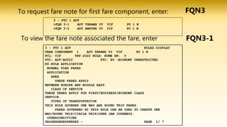To view the fare note associated the fare, enter
FQN3
3 - PTC 1 ADT
>FQN 3-1 ADT THRAMS YY YIF PU 1 N
>FQN 3-2 ADT AMSTHR YY YIF PU 1 N
To request fare note for first fare component, enter:
3 - PTC 1 ADT RULES DISPLAY
FARE COMPONENT 1 ADT THRAMS YY YIF PU 1 N
FCL: YIF TRF:2022 RULE: EUME BK: Y
PTC: ADT-ADULT FTC: EU -ECONOMY UNRESTRICTED
RU.RULE APPLICATION
NORMAL FLEX FARES
APPLICATION
AREA
THESE FARES APPLY
BETWEEN EUROPE AND MIDDLE EAST.
CLASS OF SERVICE
THESE FARES APPLY FOR FIRST/BUSINESS/ECONOMY CLASS
SERVICE.
TYPES OF TRANSPORTATION
THIS RULE GOVERNS ONE WAY AND ROUND TRIP FARES.
FARES GOVERNED BY THIS RULE CAN BE USED TO CREATE ONE
WAY/ROUND TRIP/CIRCLE TRIP/OPEN JAW JOURNEYS.
OTHERCONDITIONS
PASSENGEREXPENSES - PAGE 1/ 7
FQN3-1
 