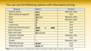 You can use the following options with informative pricing:
Request Option Position
Specific airline /ABA Between cities
Same airline all segment /OBA End
Date /D02SEP Between cities
Class /CY Between cities
Mask /S End
Lowest fare /L End
Child and Infant Discount /RCH or /RIN End
Senior Discount /RS65 End
Sales and ticket /R,THR.FRA End
Stopover indicator - Between cities
All city transfer - End
Surface --- Between cities
Withhold all taxes /R,WT End
Validating Carrier /R,VC-XY End
Note: If you use the airline or booking class option, the system uses for other until you add a new one.
 