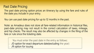 Past Date Pricing
The past date pricing option prices an itinerary by using the fare and rules of
the date you include in your entry.
You can use past date pricing for up to 12 months in the past.
Note: as Amadeus does not store all fare-related information in historical files,
past-date pricing may not result in the correct calculation of taxes, mileage,
and hip checks. The result may also be affected by changes in the filing of the
fare or rule since the ticketing date.
You must enter the past date in the entry as follows:
• /D option for exact departure date(excluding the year)
• /R option for issuing
 