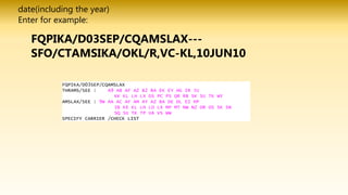 date(including the year)
Enter for example:
FQPIKA/D03SEP/CQAMSLAX---
SFO/CTAMSIKA/OKL/R,VC-KL,10JUN10
FQPIKA/D03SEP/CQAMSLAX
THRAMS/SEE : A3 A9 AB AF AZ B2 BA EK EY HG IR JU
KK KL LH LX OS PC PS QR RB SK SU TK WY
AMSLAX/SEE : 9W AA AC AF AM AY AZ BA DE DL EI HP
IB KE KL LH LO LX MP MT NW NZ OR OS SK SN
SQ SU TK TP UA VS WW
SPECIFY CARRIER /CHECK LIST
 
