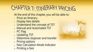 At the end of this chapter, you will be able to:
1. Price an itinerary
2. Display fare details
3. Understand the concept of TST
4. Manual and Automated TST
5. PC Flag
6. Updating TST
7. Determine stopover and transfer
8. Pricing options
9. Fare Calculation Mode Indicator
10. Printing a fare
 