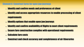 Element 6: Construct fares for open jaw journeys
1. Identify and confirm needs and preferences of client
2. Identify and access appropriate resources to enable processing of client
requirements
3. Identify options that enable open jaw journeys
4. Identify and confirm availability of flights to meet client requirements
5. Ensure fare construction complies with operational requirements
6. Calculate fare costs
7. Construct and check accuracy and completeness of air itineraries
 