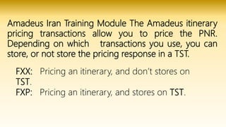 Amadeus Iran Training Module The Amadeus itinerary
pricing transactions allow you to price the PNR.
Depending on which transactions you use, you can
store, or not store the pricing response in a TST.
FXX: Pricing an itinerary, and don’t stores on
TST.
FXP: Pricing an itinerary, and stores on TST.
 