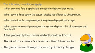 • When only one fare is applicable, the system display ticket image.
• When several fares apply, the system display list of fares to choose from.
• When there is only one passenger the system display ticket image.
• When there are several passengers the system displays a list of passenger and
fare detail.
• A fare proposed by the system is valid until you do an ET or ER.
• The link with the Amadeus fare server has a time of three minutes.
• The system prices an itinerary in the currency of country of origin.
 