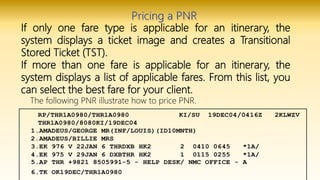 If only one fare type is applicable for an itinerary, the
system displays a ticket image and creates a Transitional
Stored Ticket (TST).
If more than one fare is applicable for an itinerary, the
system displays a list of applicable fares. From this list, you
can select the best fare for your client.
The following PNR illustrate how to price PNR.
 