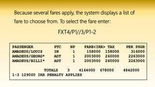 Because several fares apply, the system displays a list of
fare to choose from. To select the fare enter:
FXT4/P1//3/P1-2
 