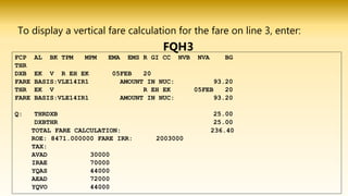 To display a vertical fare calculation for the fare on line 3, enter:
FQH3
FCP AL BK TPM MPM EMA EMS R GI CC NVB NVA BG
THR
DXB EK V R EH EK 05FEB 20
FARE BASIS:VLE14IR1 AMOUNT IN NUC: 93.20
THR EK V R EH EK 05FEB 20
FARE BASIS:VLE14IR1 AMOUNT IN NUC: 93.20
Q: THRDXB 25.00
DXBTHR 25.00
TOTAL FARE CALCULATION: 236.40
ROE: 8471.000000 FARE IRR: 2003000
TAX:
AVAD 30000
IRAE 70000
YQAS 44000
AEAD 72000
YQVO 44000
 