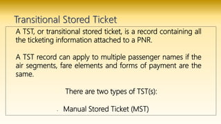 A TST, or transitional stored ticket, is a record containing all
the ticketing information attached to a PNR.
A TST record can apply to multiple passenger names if the
air segments, fare elements and forms of payment are the
same.
There are two types of TST(s):
• Manual Stored Ticket (MST)
 