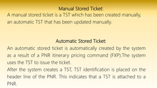 Manual Stored Ticket:
A manual stored ticket is a TST which has been created manually,
an automatic TST that has been updated manually.
Automatic Stored Ticket:
An automatic stored ticket is automatically created by the system
as a result of a PNR itinerary pricing command (FXP).The system
uses the TST to issue the ticket.
After the system creates a TST, TST identification is placed on the
header line of the PNR. This indicates that a TST is attached to a
PNR.
 