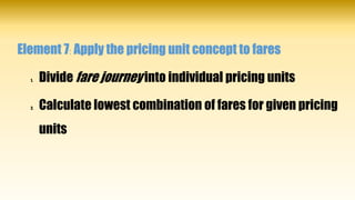 Element 7: Apply the pricing unit concept to fares
1. Divide fare journey into individual pricing units
2. Calculate lowest combination of fares for given pricing
units
 