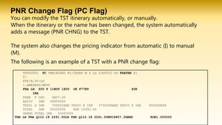 PNR Change Flag (PC Flag)
You can modify the TST itinerary automatically, or manually.
When the itinerary or the name has been changed, the system automatically
adds a message (PNR CHNG) to the TST.
The system also changes the pricing indicator from automatic (I) to manual
(M).
TST00001 PC THR1A0980 KI/28SEP M 0 LD 23OCT10 OD FRATHR SI
T-
FXP/R,VC-LH
1.AMADEUS/BEST
FRA LH 600 F 11NOV 1800 OK F77RT 40K
IKA
FARE F USD 4807.00
EQUIV IRR 49955000
TX001 X IRR 70000IRAE TX002 X IRR 373000RAEB TX003 X IRR 95000DESE
TOTAL IRR 50493000 BSR 10392.00
GRAND TOTAL IRR 50493000
THR LH FRA Q112.18 2291.50LH THR Q112.18 2291.50NUC4807.36END ROE1.000000
The following is an example of a TST with a PNR change flag:
 