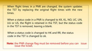 When flight times in a PNR are changed, the system updates
the TST by replacing the original flight times with the new
times.
When a status code in a PNR is changed to KK, KL, NO, UC, UN,
UU or US, the flight is retained in the TST, but the status code
in the TST is removed, leaving a blank.
When a status code is changed to HK and RR, the status
code in the TST is changed to ok.
Note: the PNR change flag must be removed before you can issue
issue the ticket.
 