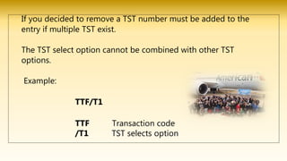 If you decided to remove a TST number must be added to the
entry if multiple TST exist.
The TST select option cannot be combined with other TST
options.
Example:
TTF/T1
TTF Transaction code
/T1 TST selects option
 