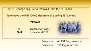 The TST change flag is also removed from the TST index.
To remove the PNR CHNG flag from all existing TSTs, enter:
TTF/ALL
TTF Transaction code
/ALL Indicates all TST
Response: TST flag removed
Response: All TST flags removed
 
